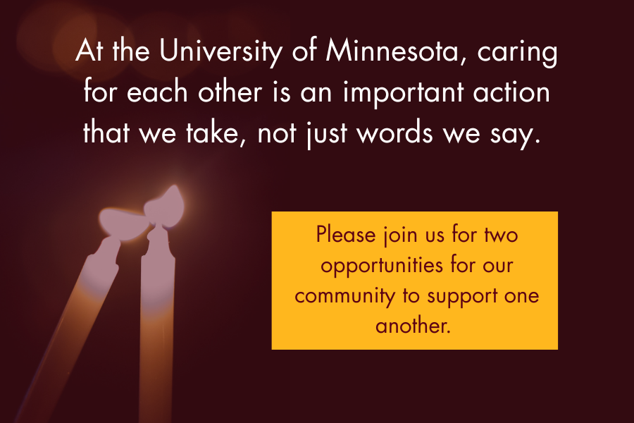At the University of Minnesota, caring for each other is an important action that we take, not just words we say. Please join us for two opportunities for our community to support one another.